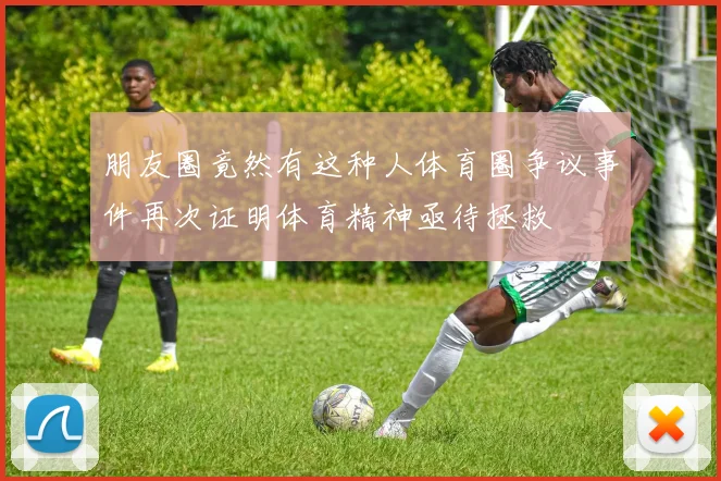 朋友圈竟然有这种人体育圈争议事件再次证明体育精神亟待拯救