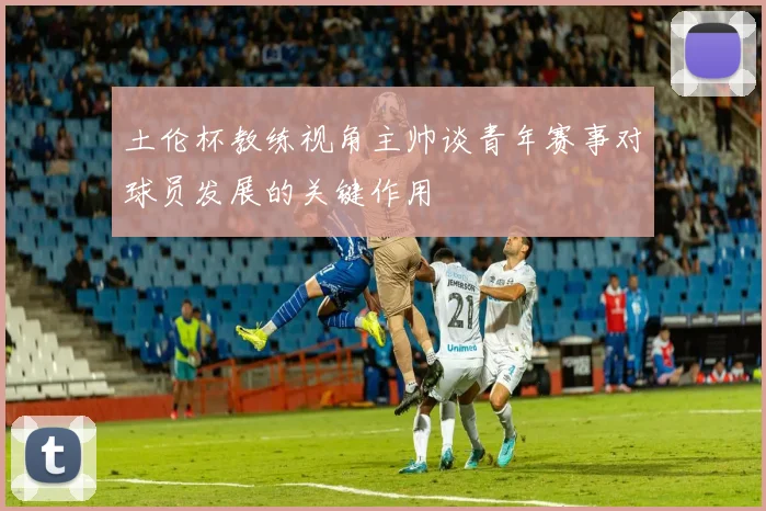 土伦杯教练视角主帅谈青年赛事对球员发展的关键作用