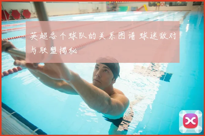 英超各个球队的关系图谱 球迷敌对与联盟揭秘