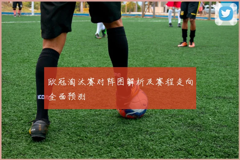 欧冠淘汰赛对阵图解析及赛程走向全面预测